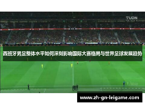 西班牙男足整体水平如何深刻影响国际大赛格局与世界足球发展趋势