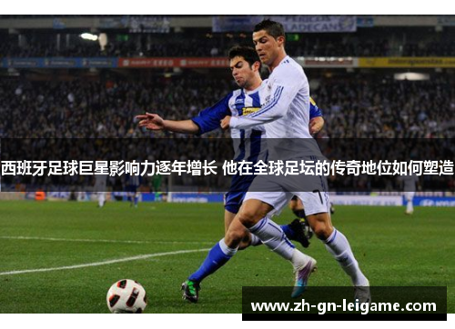 西班牙足球巨星影响力逐年增长 他在全球足坛的传奇地位如何塑造 西班牙足球巨星影响力逐年增长 他在全球足坛的传奇地位如何塑造