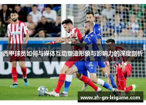 西甲球员如何与媒体互动塑造形象与影响力的深度剖析 西甲球员如何与媒体互动塑造形象与影响力的深度剖析