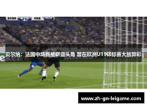 贝尔纳：法国中场新星崭露头角 曾在欧洲U19锦标赛大放异彩