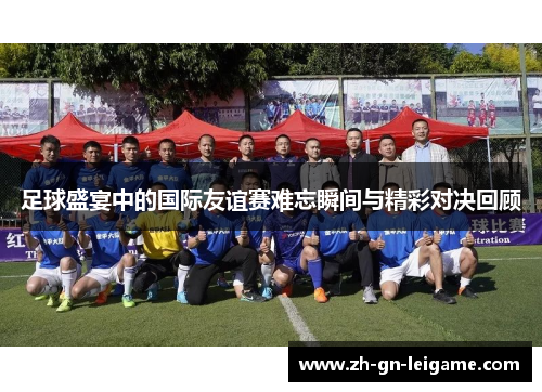 足球盛宴中的国际友谊赛难忘瞬间与精彩对决回顾