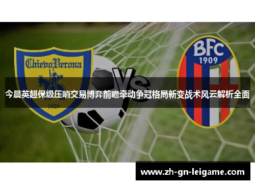 今晨英超保级压哨交易博弈前瞻牵动争冠格局新变战术风云解析全面