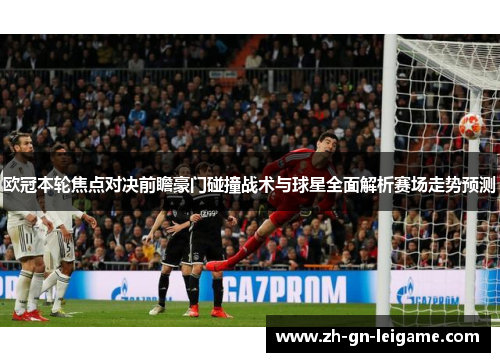 欧冠本轮焦点对决前瞻豪门碰撞战术与球星全面解析赛场走势预测 欧冠本轮焦点对决前瞻豪门碰撞战术与球星全面解析赛场走势预测