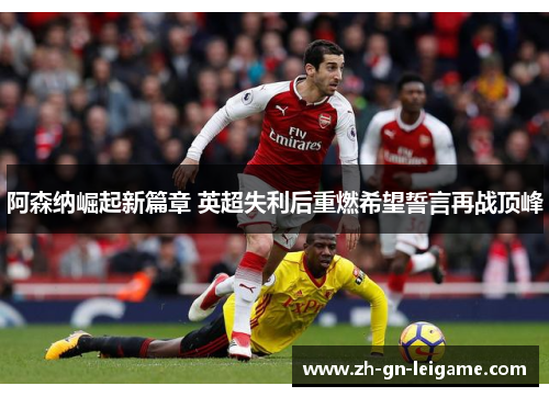 阿森纳崛起新篇章 英超失利后重燃希望誓言再战顶峰 阿森纳崛起新篇章 英超失利后重燃希望誓言再战顶峰