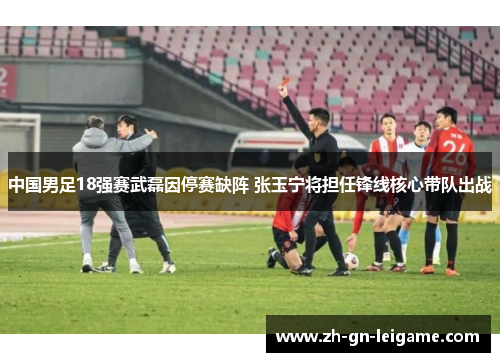 中国男足18强赛武磊因停赛缺阵 张玉宁将担任锋线核心带队出战