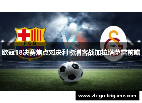 欧冠18决赛焦点对决利物浦客战加拉塔萨雷前瞻 欧冠18决赛焦点对决利物浦客战加拉塔萨雷前瞻
