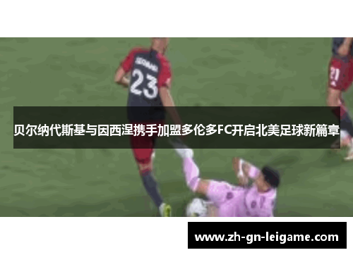 贝尔纳代斯基与因西涅携手加盟多伦多FC开启北美足球新篇章