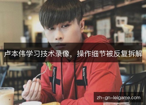 卢本伟学习技术录像,操作细节被反复拆解 卢本伟学习技术录像,操作细节被反复拆解