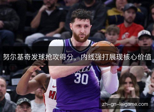 努尔基奇发球抢攻得分,内线强打展现核心价值 努尔基奇发球抢攻得分,内线强打展现核心价值