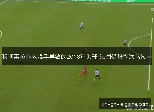 穆斯莱拉扑救脱手导致的2018年失球 法国借势淘汰乌拉圭 穆斯莱拉扑救脱手导致的2018年失球 法国借势淘汰乌拉圭